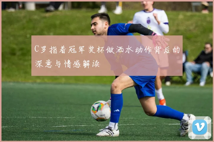 C罗指着冠军奖杯做洒水动作背后的深意与情感解读