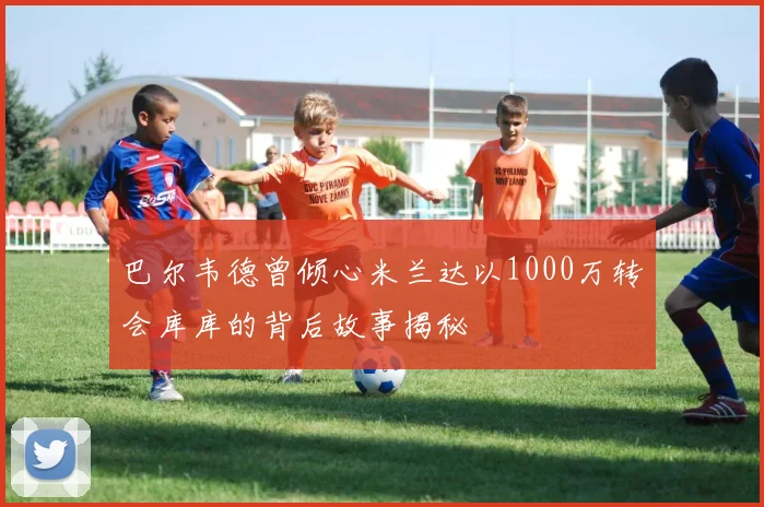 巴尔韦德曾倾心米兰达以1000万转会库库的背后故事揭秘