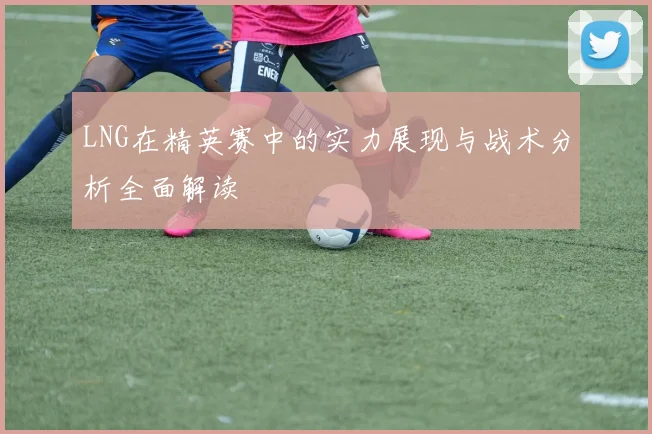 LNG在精英赛中的实力展现与战术分析全面解读