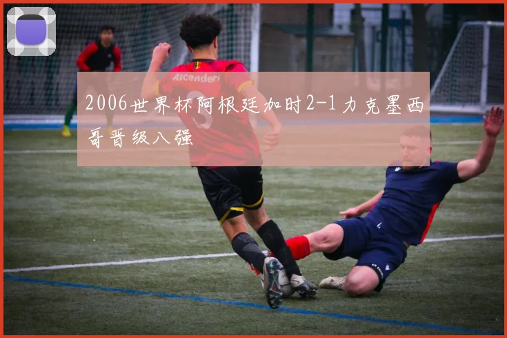 2006世界杯阿根廷加时2-1力克墨西哥晋级八强